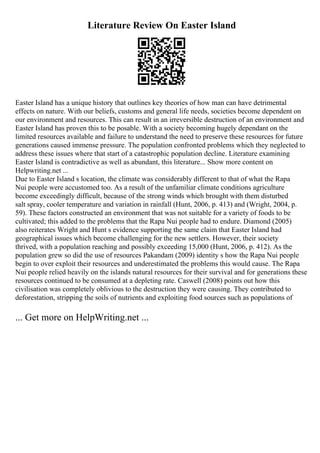 Literature Review On Easter Island
Easter Island has a unique history that outlines key theories of how man can have detrimental
effects on nature. With our beliefs, customs and general life needs, societies become dependent on
our environment and resources. This can result in an irreversible destruction of an environment and
Easter Island has proven this to be posable. With a society becoming hugely dependant on the
limited resources available and failure to understand the need to preserve these resources for future
generations caused immense pressure. The population confronted problems which they neglected to
address these issues where that start of a catastrophic population decline. Literature examining
Easter Island is contradictive as well as abundant, this literature... Show more content on
Helpwriting.net ...
Due to Easter Island s location, the climate was considerably different to that of what the Rapa
Nui people were accustomed too. As a result of the unfamiliar climate conditions agriculture
become exceedingly difficult, because of the strong winds which brought with them disturbed
salt spray, cooler temperature and variation in rainfall (Hunt, 2006, p. 413) and (Wright, 2004, p.
59). These factors constructed an environment that was not suitable for a variety of foods to be
cultivated; this added to the problems that the Rapa Nui people had to endure. Diamond (2005)
also reiterates Wright and Hunt s evidence supporting the same claim that Easter Island had
geographical issues which become challenging for the new settlers. However, their society
thrived, with a population reaching and possibly exceeding 15,000 (Hunt, 2006, p. 412). As the
population grew so did the use of resources Pakandam (2009) identity s how the Rapa Nui people
begin to over exploit their resources and underestimated the problems this would cause. The Rapa
Nui people relied heavily on the islands natural resources for their survival and for generations these
resources continued to be consumed at a depleting rate. Caswell (2008) points out how this
civilisation was completely oblivious to the destruction they were causing. They contributed to
deforestation, stripping the soils of nutrients and exploiting food sources such as populations of
... Get more on HelpWriting.net ...
 