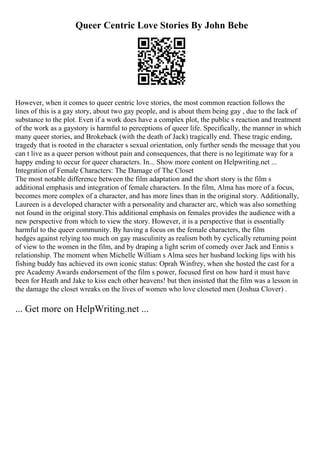 Queer Centric Love Stories By John Bebe
However, when it comes to queer centric love stories, the most common reaction follows the
lines of this is a gay story, about two gay people, and is about them being gay , due to the lack of
substance to the plot. Even if a work does have a complex plot, the public s reaction and treatment
of the work as a gaystory is harmful to perceptions of queer life. Specifically, the manner in which
many queer stories, and Brokeback (with the death of Jack) tragically end. These tragic ending,
tragedy that is rooted in the character s sexual orientation, only further sends the message that you
can t live as a queer person without pain and consequences, that there is no legitimate way for a
happy ending to occur for queer characters. In... Show more content on Helpwriting.net ...
Integration of Female Characters: The Damage of The Closet
The most notable difference between the film adaptation and the short story is the film s
additional emphasis and integration of female characters. In the film, Alma has more of a focus,
becomes more complex of a character, and has more lines than in the original story. Additionally,
Laureen is a developed character with a personality and character arc, which was also something
not found in the original story.This additional emphasis on females provides the audience with a
new perspective from which to view the story. However, it is a perspective that is essentially
harmful to the queer community. By having a focus on the female characters, the film
hedges against relying too much on gay masculinity as realism both by cyclically returning point
of view to the women in the film, and by draping a light scrim of comedy over Jack and Ennis s
relationship. The moment when Michelle William s Alma sees her husband locking lips with his
fishing buddy has achieved its own iconic status: Oprah Winfrey, when she hosted the cast for a
pre Academy Awards endorsement of the film s power, focused first on how hard it must have
been for Heath and Jake to kiss each other heavens! but then insisted that the film was a lesson in
the damage the closet wreaks on the lives of women who love closeted men (Joshua Clover) .
... Get more on HelpWriting.net ...
 