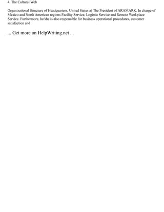 4. The Cultural Web
Organizational Structure of Headquarters, United States a) The President of ARAMARK. In charge of
Mexico and North American regions Facility Service, Logistic Service and Remote Workplace
Service. Furthermore, he/she is also responsible for business operational procedures, customer
satisfaction and
... Get more on HelpWriting.net ...
 