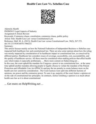 Health Care Law Vs. Sebelius Case
Ademola Akanbi
INDM5015 Legal Aspects of Industry
Assignment 6 Article Review
Keywords: Commerce clause, constitution, commerce clause, public policy
Article Title: Health Care Law versus Constitutional Law.
Reference: Hall, M. A. (2013). Health Care Law versus Constitutional Law. 38(2), 267 272.
doi:10.1215/03616878 1966252
Summary:
This article focuses mainly on how the National Federation of Independent Business vs Sebelius case
impacted both healthcare law and constitutional law. There are also some opinion about how the ruling
was mostly impacted by consideration of its healthcare impact or constitutional law, as conceived by
different parties. Healthcare law considers issues of coverage, accessibility, cost, accountability, and
the quality of healthcare service. All these must be considered when making policies that affect health
care which makes it especially problematic. ... Show more content on Helpwriting.net ...
In this case, the court upheld the mandate for Congress s power to tax constitutional law , at the same
time upheld another mandate allowing people to legally choose to violate the mandate of the Patient
Protection and Affordable Care Act (PPACA) and pay the tax penalty to create balance more on the
health care law sensitivity consideration . The Court Justices were split into different factions of
opinions, tax power and the commerce power. To sum it up, majority of the court Justice s opinion err
on the side of constitutional law principles. In contracts, Justice Ginsburg s opinion is as much about
health care law as it is about constitutional
... Get more on HelpWriting.net ...
 