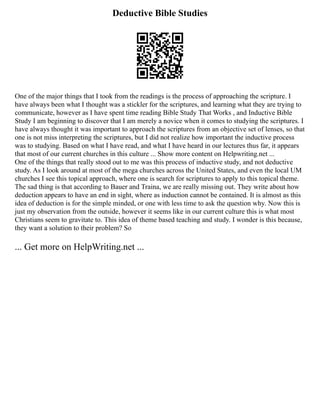 Deductive Bible Studies
One of the major things that I took from the readings is the process of approaching the scripture. I
have always been what I thought was a stickler for the scriptures, and learning what they are trying to
communicate, however as I have spent time reading Bible Study That Works , and Inductive Bible
Study I am beginning to discover that I am merely a novice when it comes to studying the scriptures. I
have always thought it was important to approach the scriptures from an objective set of lenses, so that
one is not miss interpreting the scriptures, but I did not realize how important the inductive process
was to studying. Based on what I have read, and what I have heard in our lectures thus far, it appears
that most of our current churches in this culture ... Show more content on Helpwriting.net ...
One of the things that really stood out to me was this process of inductive study, and not deductive
study. As I look around at most of the mega churches across the United States, and even the local UM
churches I see this topical approach, where one is search for scriptures to apply to this topical theme.
The sad thing is that according to Bauer and Traina, we are really missing out. They write about how
deduction appears to have an end in sight, where as induction cannot be contained. It is almost as this
idea of deduction is for the simple minded, or one with less time to ask the question why. Now this is
just my observation from the outside, however it seems like in our current culture this is what most
Christians seem to gravitate to. This idea of theme based teaching and study. I wonder is this because,
they want a solution to their problem? So
... Get more on HelpWriting.net ...
 