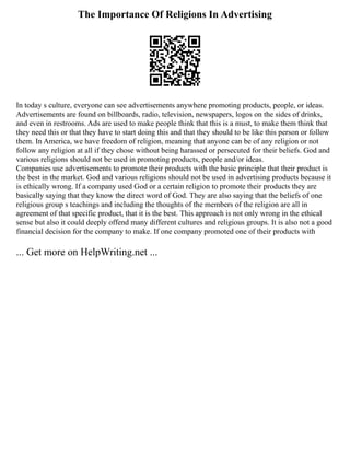The Importance Of Religions In Advertising
In today s culture, everyone can see advertisements anywhere promoting products, people, or ideas.
Advertisements are found on billboards, radio, television, newspapers, logos on the sides of drinks,
and even in restrooms. Ads are used to make people think that this is a must, to make them think that
they need this or that they have to start doing this and that they should to be like this person or follow
them. In America, we have freedom of religion, meaning that anyone can be of any religion or not
follow any religion at all if they chose without being harassed or persecuted for their beliefs. God and
various religions should not be used in promoting products, people and/or ideas.
Companies use advertisements to promote their products with the basic principle that their product is
the best in the market. God and various religions should not be used in advertising products because it
is ethically wrong. If a company used God or a certain religion to promote their products they are
basically saying that they know the direct word of God. They are also saying that the beliefs of one
religious group s teachings and including the thoughts of the members of the religion are all in
agreement of that specific product, that it is the best. This approach is not only wrong in the ethical
sense but also it could deeply offend many different cultures and religious groups. It is also not a good
financial decision for the company to make. If one company promoted one of their products with
... Get more on HelpWriting.net ...
 