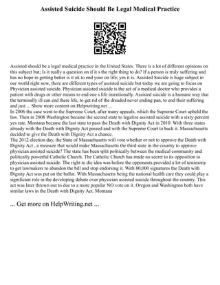 Assisted Suicide Should Be Legal Medical Practice
Assisted should be a legal medical practice in the United States. There is a lot of different opinions on
this subject but; Is it really a question on if it s the right thing to do? If a person is truly suffering and
has no hope in getting better is it ok to end your on life; yes it is. Assisted Suicide is huge subject in
our world right now, there are different types of assisted suicide but today we are going to focus on
Physician assisted suicide. Physician assisted suicide is the act of a medical doctor who provides a
patient with drugs or other means to end one s life intentionally. Assisted suicide is a humane way that
the terminally ill can end there life, to get rid of the dreaded never ending pan, to end their suffering
and just ... Show more content on Helpwriting.net ...
In 2006 the case went to the Supreme Court, after many appeals, which the Supreme Court upheld the
law. Then in 2008 Washington became the second state to legalize assisted suicide with a sixty percent
yes rate. Montana became the last state to pass the Death with Dignity Act in 2010. With three states
already with the Death with Dignity Act passed and with the Supreme Court to back it. Massachusetts
decided to give the Death with Dignity Act a chance.
The 2012 election day, the State of Massachusetts will vote whether or not to approve the Death with
Dignity Act , a measure that would make Massachusetts the third state in the country to approve
physician assisted suicide? The state has been split politically between the medical community and
politically powerful Catholic Church. The Catholic Church has made no secret to its opposition to
physician assisted suicide. The right to die idea was before the opponents provided a lot of testimony
to get lawmakers to abandon the bill and stop endorsing it. With 80,000 signatures the Death with
Dignity Act was put on the ballot. With Massachusetts being the national health care they could play a
significant role in the developing debate over physician assisted suicide throughout the country. This
act was later thrown out to due to a more popular NO vote on it. Oregon and Washington both have
similar laws in the Death with Dignity Act. Montana
... Get more on HelpWriting.net ...
 