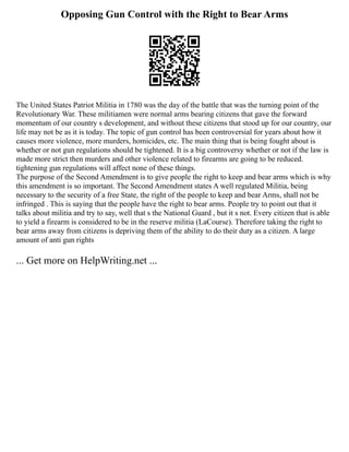 Opposing Gun Control with the Right to Bear Arms
The United States Patriot Militia in 1780 was the day of the battle that was the turning point of the
Revolutionary War. These militiamen were normal arms bearing citizens that gave the forward
momentum of our country s development, and without these citizens that stood up for our country, our
life may not be as it is today. The topic of gun control has been controversial for years about how it
causes more violence, more murders, homicides, etc. The main thing that is being fought about is
whether or not gun regulations should be tightened. It is a big controversy whether or not if the law is
made more strict then murders and other violence related to firearms are going to be reduced.
tightening gun regulations will affect none of these things.
The purpose of the Second Amendment is to give people the right to keep and bear arms which is why
this amendment is so important. The Second Amendment states A well regulated Militia, being
necessary to the security of a free State, the right of the people to keep and bear Arms, shall not be
infringed . This is saying that the people have the right to bear arms. People try to point out that it
talks about militia and try to say, well that s the National Guard , but it s not. Every citizen that is able
to yield a firearm is considered to be in the reserve militia (LaCourse). Therefore taking the right to
bear arms away from citizens is depriving them of the ability to do their duty as a citizen. A large
amount of anti gun rights
... Get more on HelpWriting.net ...
 