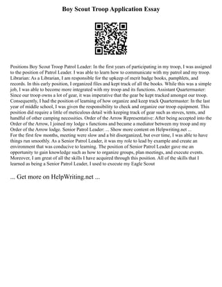Boy Scout Troop Application Essay
Positions Boy Scout Troop Patrol Leader: In the first years of participating in my troop, I was assigned
to the position of Patrol Leader. I was able to learn how to communicate with my patrol and my troop.
Librarian: As a Librarian, I am responsible for the upkeep of merit badge books, pamphlets, and
records. In this early position, I organized files and kept track of all the books. While this was a simple
job, I was able to become more integrated with my troop and its functions. Assistant Quartermaster:
Since our troop owns a lot of gear, it was imperative that the gear be kept tracked amongst our troop.
Consequently, I had the position of learning of how organize and keep track Quartermaster: In the last
year of middle school, I was given the responsibility to check and organize our troop equipment. This
position did require a little of meticulous detail with keeping track of gear such as stoves, tents, and
handful of other camping necessities. Order of the Arrow Representative: After being accepted into the
Order of the Arrow, I joined my lodge s functions and became a mediator between my troop and my
Order of the Arrow lodge. Senior Patrol Leader: ... Show more content on Helpwriting.net ...
For the first few months, meeting were slow and a bit disorganized, but over time, I was able to have
things run smoothly. As a Senior Patrol Leader, it was my role to lead by example and create an
environment that was conducive to learning. The position of Senior Patrol Leader gave me an
opportunity to gain knowledge such as how to organize groups, plan meetings, and execute events.
Moreover, I am great of all the skills I have acquired through this position. All of the skills that I
learned as being a Senior Patrol Leader, I used to execute my Eagle Scout
... Get more on HelpWriting.net ...
 