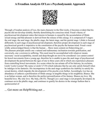 A Freudian Analysis Of Leo s Psychodynamic Approach
Through a Freudian analysis of Leo, the main character in the film Léolo, it becomes evident that his
psyche did not develop suitably, thereby demolishing his conscious mind. Freud s theory of
psychosexual development states that tension in humans is caused by the accumulation of libido
sexual energy and that pleasure is derived from the release of this energy. It is composed of 5 stages:
the oral stage, the anal stage, the phallic stage, the latent stage, and the genital stage. Libido is focused
differently in each stage of psychosexual development, therefore proper development in each stage of
psychosexual growth is imperative to the constitution of the psyche the human mind. Freud s most
wildly acknowledged theory is that the human ... Show more content on Helpwriting.net ...
The pleasure principle entails one s natural and rudimentary inclination towards gratification, and
conversely, one s aversion to suffering. This need must be accomplished with whatever means
necessary: social acceptability, morals and deep thought are not to be considered. Leo cannot control
his bowel movements from a young age, therefore he is unable to pass the anal stage of psychosexual
development the period between the ages of one to three years old in which one experiences pleasure
from controlling bowel movements. In a scene where he can urinate off of his balcony, he exclaims,
Léolo! Léolo Lozone! My name is Léolo! (7:55) which indicates that he can only satisfy himself when
he indulges in his fantasies. His incompetence in the anal stage symbolizes his inability to satisfy his
sexual desires, which impedes the development of his psyche even further. Accordingly, Leo has an
abundance of cathexis a proliferation of libido energy in tangible things in his neighbour, Bianca. She
is an Italian woman, and is therefore the perfect personification of his fantasy: Bianca my love. My
beautiful love. My only love. My Italy, (46:55). Though Leo s anal stage is not properly developed, he
continues on to the phallic stage, and continues to gratify his desires in the strange fashion that is
quintessential of
... Get more on HelpWriting.net ...
 