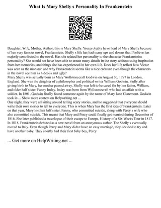 What Is Mary Shelly s Personality In Frankenstein
Daughter, Wife, Mother, Author, this is Mary Shelly. You probably have herd of Mary Shelly because
of her very famous novel, Frankenstein. Shelly s life has had many ups and downs that I believe has
majorly contributed to the novel. Has she related her personality to the character Frankensteins
personality? She would not have been able to create many details in the story without using inspiration
from her memories, and things she has experienced in her own life. Does her life reflect how Victor
was seen as the monster, and why Frankenstein seems like a nice creature even though the characters
in the novel see him as hideous and ugly?
Mary Shelly was actually born as Mary Wollstonecraft Godwin on August 30, 1797 in London,
England. She was the daughter of a philosopher and political writer William Godwin. Sadly after
giving birth to Mary, her mother passed away. Shelly was left to be cared for by her father, William,
and older half sister, Fanny Imlay. Imlay was born from Wollstonecraft who had an affair with a
soldier. In 1801, Godwin finally found someone again by the name of Mary Jane Claremont. Godwin
took in ... Show more content on Helpwriting.net ...
One night, they were all sitting around telling scary stories, and he suggested that everyone should
write their own stories to tell to everyone. This is when Mary has the first idea of Frankenstein. Later
on that year, Mary lost her half sister, Fanny, who committed suicide, along with Percy s wife who
also committed suicide. This meant that Mary and Percy could finally get married during December of
1816. She later published a travelogue of their escape to Europe, History of a Six Weeks Tour in 1817.
In 1818, Frankenstein debuted as a new novel from an anonymous author. The Shelly s eventually
moved to Italy. Even though Percy and Mary didn t have an easy marriage, they decided to try and
have another baby. They shortly had their first baby boy, Percy
... Get more on HelpWriting.net ...
 