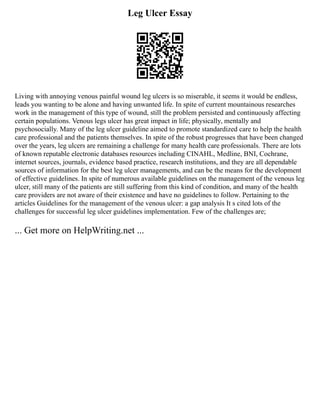 Leg Ulcer Essay
Living with annoying venous painful wound leg ulcers is so miserable, it seems it would be endless,
leads you wanting to be alone and having unwanted life. In spite of current mountainous researches
work in the management of this type of wound, still the problem persisted and continuously affecting
certain populations. Venous legs ulcer has great impact in life; physically, mentally and
psychosocially. Many of the leg ulcer guideline aimed to promote standardized care to help the health
care professional and the patients themselves. In spite of the robust progresses that have been changed
over the years, leg ulcers are remaining a challenge for many health care professionals. There are lots
of known reputable electronic databases resources including CINAHL, Medline, BNI, Cochrane,
internet sources, journals, evidence based practice, research institutions, and they are all dependable
sources of information for the best leg ulcer managements, and can be the means for the development
of effective guidelines. In spite of numerous available guidelines on the management of the venous leg
ulcer, still many of the patients are still suffering from this kind of condition, and many of the health
care providers are not aware of their existence and have no guidelines to follow. Pertaining to the
articles Guidelines for the management of the venous ulcer: a gap analysis It s cited lots of the
challenges for successful leg ulcer guidelines implementation. Few of the challenges are;
... Get more on HelpWriting.net ...
 