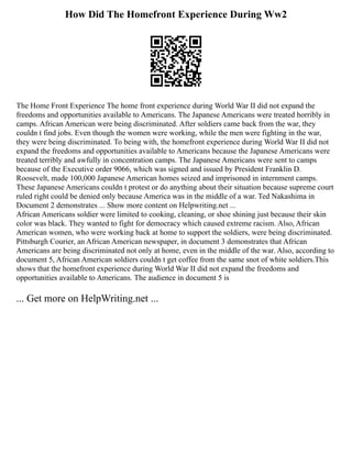 How Did The Homefront Experience During Ww2
The Home Front Experience The home front experience during World War II did not expand the
freedoms and opportunities available to Americans. The Japanese Americans were treated horribly in
camps. African American were being discriminated. After soldiers came back from the war, they
couldn t find jobs. Even though the women were working, while the men were fighting in the war,
they were being discriminated. To being with, the homefront experience during World War II did not
expand the freedoms and opportunities available to Americans because the Japanese Americans were
treated terribly and awfully in concentration camps. The Japanese Americans were sent to camps
because of the Executive order 9066, which was signed and issued by President Franklin D.
Roosevelt, made 100,000 Japanese American homes seized and imprisoned in internment camps.
These Japanese Americans couldn t protest or do anything about their situation because supreme court
ruled right could be denied only because America was in the middle of a war. Ted Nakashima in
Document 2 demonstrates ... Show more content on Helpwriting.net ...
African Americans soldier were limited to cooking, cleaning, or shoe shining just because their skin
color was black. They wanted to fight for democracy which caused extreme racism. Also, African
American women, who were working back at home to support the soldiers, were being discriminated.
Pittsburgh Courier, an African American newspaper, in document 3 demonstrates that African
Americans are being discriminated not only at home, even in the middle of the war. Also, according to
document 5, African American soldiers couldn t get coffee from the same snot of white soldiers.This
shows that the homefront experience during World War II did not expand the freedoms and
opportunities available to Americans. The audience in document 5 is
... Get more on HelpWriting.net ...
 