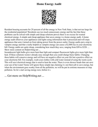 Home Energy Audit
Resident housing accounts for 29 percent of all the energy in New York State, is that not too large for
the residential population? Residents use too much unnecessary energy and the fact that these
problems can be solved with simple and cheap solutions proves there is no excuse for wasted
electrical energy. A simple and cheap appliance that saves energy is a home energy audit. A home
energy audit observes your appliances and lights using information that it processed and will stops
appliances that aren t turned on from taking power from the power outlet. Energy audits put a stop to
vampire energy and that s really helpful as vampire energy can cause a $2,000 rise in your electricity
bill. Energy audits are quite cheap, considering how much they save, ranging from $50 to $320. ...
Show more content on Helpwriting.net ...
Incandescent light bulbs give more heat than light and compact fluorescent lights give more light than
heat. If these solutions weren t already easy enough then you could change basic habits. Changing
these habits will conserve energy and will have no negative effect on your life but a positive effect on
your electricity bill. For example, wash your clothes with cold water instead of using the warm cycle.
This will save electrical energy that is used to heat the water. There is even shower heads that can save
your use of hot water! Some will ignore these simple tips claiming it s not their job to save energy, but
when the environment goes wonky from all the pollution, we will be put in extreme measures to stop
pollution. So let s start saving energy now, before it s
... Get more on HelpWriting.net ...
 