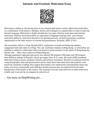 Intrinsic And Extrinsic Motivation Essay
Motivation is define as, the driving force in any situation that leads to action. Motivation itself refers
to a combination of the learner s attitudes, desires and willingness to expend effort in order to learn the
Second Language. Motivation is further divided into two types: Intrinsic motivation and extrinsic
motivation. Intrinsic motivation define as; enjoyment of language learning itself , and extrinsic
motivation define as; motivation that derive by parental pressure, societal expectations, academic
requirements or the other sources of rewards and punishments. Richards, (2002: P.343)
The researchers Julia Lo, Fiona Hyland (2007), conducted a research on Enhancing student s
engagement and motivation in writing: The case of primary students in Hong Kong , in which they use
qualitative method to collect data which was based on action research. In the school of Hong Kong the
teacher who ... Show more content on Helpwriting.net ...
Through quantitative approach and survey she selected 200 students (100 males and 100 females)
from different colleges of Karachi, whose age ranges from 18 21 years. She used (AMS) Academic
Motivation Scale to assess academic intrinsic and extrinsic motivation. She derives statistical result by
using demographic form and questionnaire and its result shows that motivation and academic were
positively correlated. Findings also suggest that females were intrinsically motivated then males and
males were more extrinsically motivated then females because they are expected to be the main
breadwinner of the family in this society. The researcher can also used interview to make result more
reliable and it can also be investigated on school level
... Get more on HelpWriting.net ...
 