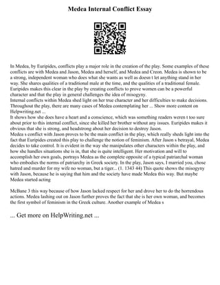 Medea Internal Conflict Essay
In Medea, by Euripides, conflicts play a major role in the creation of the play. Some examples of these
conflicts are with Medea and Jason, Medea and herself, and Medea and Creon. Medea is shown to be
a strong, independent woman who does what she wants as well as doesn t let anything stand in her
way. She shares qualities of a traditional male at the time, and the qualities of a traditional female.
Euripides makes this clear in the play by creating conflicts to prove women can be a powerful
character and that the play in general challenges the idea of misogyny.
Internal conflicts within Medea shed light on her true character and her difficulties to make decisions.
Throughout the play, there are many cases of Medea contemplating her ... Show more content on
Helpwriting.net ...
It shows how she does have a heart and a conscience, which was something readers weren t too sure
about prior to this internal conflict, since she killed her brother without any issues. Euripides makes it
obvious that she is strong, and headstrong about her decision to destroy Jason.
Medea s conflict with Jason proves to be the main conflict in the play, which really sheds light into the
fact that Euripides created this play to challenge the notion of feminism. After Jason s betrayal, Medea
decides to take control. It is evident in the way she manipulates other characters within the play, and
how she handles situations she is in, that she is quite intelligent. Her motivation and will to
accomplish her own goals, portrays Medea as the complete opposite of a typical patriarchal woman
who embodies the norms of patriarchy in Greek society. In the play, Jason says, I married you, chose
hatred and murder for my wife no woman, but a tiger... (1. 1343 44) This quote shows the misogyny
with Jason, because he is saying that him and the society have made Medea this way. But maybe
Medea started acting
McBane 3 this way because of how Jason lacked respect for her and drove her to do the horrendous
actions. Medea lashing out on Jason further proves the fact that she is her own woman, and becomes
the first symbol of feminism in the Greek culture. Another example of Medea s
... Get more on HelpWriting.net ...
 