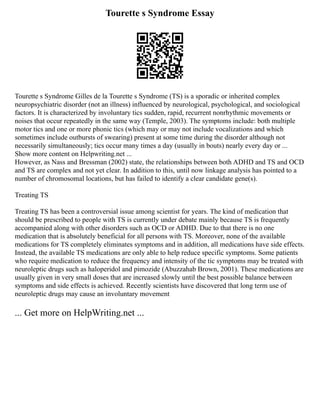 Tourette s Syndrome Essay
Tourette s Syndrome Gilles de la Tourette s Syndrome (TS) is a sporadic or inherited complex
neuropsychiatric disorder (not an illness) influenced by neurological, psychological, and sociological
factors. It is characterized by involuntary tics sudden, rapid, recurrent nonrhythmic movements or
noises that occur repeatedly in the same way (Temple, 2003). The symptoms include: both multiple
motor tics and one or more phonic tics (which may or may not include vocalizations and which
sometimes include outbursts of swearing) present at some time during the disorder although not
necessarily simultaneously; tics occur many times a day (usually in bouts) nearly every day or ...
Show more content on Helpwriting.net ...
However, as Nass and Bressman (2002) state, the relationships between both ADHD and TS and OCD
and TS are complex and not yet clear. In addition to this, until now linkage analysis has pointed to a
number of chromosomal locations, but has failed to identify a clear candidate gene(s).
Treating TS
Treating TS has been a controversial issue among scientist for years. The kind of medication that
should be prescribed to people with TS is currently under debate mainly because TS is frequently
accompanied along with other disorders such as OCD or ADHD. Due to that there is no one
medication that is absolutely beneficial for all persons with TS. Moreover, none of the available
medications for TS completely eliminates symptoms and in addition, all medications have side effects.
Instead, the available TS medications are only able to help reduce specific symptoms. Some patients
who require medication to reduce the frequency and intensity of the tic symptoms may be treated with
neuroleptic drugs such as haloperidol and pimozide (Abuzzahab Brown, 2001). These medications are
usually given in very small doses that are increased slowly until the best possible balance between
symptoms and side effects is achieved. Recently scientists have discovered that long term use of
neuroleptic drugs may cause an involuntary movement
... Get more on HelpWriting.net ...
 