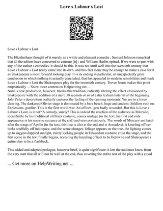 Love s Labour s Lost
Love s Labour s Lost
The Elizabethans thought of it merely as a wittie and pleasant comedie ; Samuel Johnson remarked
that all the editors have concurred to censure [it] ; and William Hazlitt opined, If we were to part with
any of the author s comedies, it should be this. It was not until well into the twentieth century that
Love s Labour s Lost really came into its own, and this fact alone may be enough to make a case for it
as Shakespeare s most forward looking play. It is its ending in particular, an unexpectedly grim
conclusion in which nothing is actually concluded, that has appealed to modern sensibilities and made
Love s Labour s Lost the Shakespeare play for the twentieth century. Trevor Nunn makes this point
emphatically ... Show more content on Helpwriting.net ...
Nunn s new production, however, breaks this tradition, radically altering the effect envisioned by
Shakespeare with the addition of a mere 30 seconds or so of extra textual material at the beginning.
John Peter s description perfectly captures the feeling of the opening moments: We are in a forest
clearing. The darkened Olivier stage is dominated by a bare beech, huge and ancient. Soldiers rush on.
Explosions, gunfire. This is the first world war. An officer...gets badly wounded. But this is Love s
Labour s Lost, is it not? A comedy, surely? This is indeed the reaction of the audience as Marcadé,
identifiable by his traditional all black costume, comes onstage (in the text, his first and only
appearance is his surprise entrance at the end) and says portentously, The words of Mercury are harsh
after the songs of Apollo (in the text, this line is also at the end and is Armado s). A kneeling officer
looks soulfully off into space, and the scene changes: foliage appears on the tree, the lighting comes
up to suggest dappled sunlight, merry looking people in Edwardian costume cross the stage, and the
first scene in the text finally begins, revealing the kneeling officer to be Berowne and Shakespeare s
entire play to be a flashback.
This added and adapted prologue, however brief, is quite significant: it lets the audience know from
the very start that all will not be well at the end, thus covering the entire rest of the play with a cloud
... Get more on HelpWriting.net ...
 