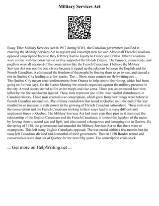 Military Services Act
Essay Title: Military Services Act In 1917 during WW1, the Canadian government justified in
enacting the Military Services Act to register and conscript men for war. Almost all French Canadians
opposed conscription because they felt they had no loyalty to France and Britain. Other Canadians
were at ease with the conscription as they supported the British Empire. The farmers, union heads, and
pacifists were all opposed of the conscription like the French Canadians. I believe the Military
Services Act was not the best choice because it ripped up the relations between the English and the
French Canadians, it eliminated the freedom of the people by forcing them to go to war, and caused a
riot in Quebec City leading to a few deaths. The ... Show more content on Helpwriting.net ...
The Quebec City mayor sent reinforcements from Ottawa to help control the rioting, which had been
going on for two days. On the Easter Monday the crowds organized against the military presence in
the city. Armed rioters started to fire at the troops and vise versa. There was an estimated four men
killed by the fire and dozens injured. These riots represent one of the most violent disturbances in
Canadian history. These riots erupted over conscription, which grew from how things were before in
French Canadian nationalism. The military crackdown that lasted in Quebec until the end of the war
resulted in an increase in state power in the growing of French Canadian nationalism. These riots over
the conscription and the French Canadians sticking to their ways lead to a many difficult and
unpleasant times in Quebec. The Military Services Act had more cons than pros as it destroyed the
relationship of the English Canadians and the French Canadians, it limited the freedom of the males
by forcing them to attend war and fight, and also caused a dangerous and damaging riot in Quebec. By
the spring of 1918, the government had amended the Military Services Act so that there were no
exemptions. This left many English Canadians opposed. The war ended within a few months but the
issue left Canadians divided and distrustful of their government. Then in 1920 Borden retired and
conservatives were shut out of Quebec for the next fifty years. The conscription crisis stuck
... Get more on HelpWriting.net ...
 