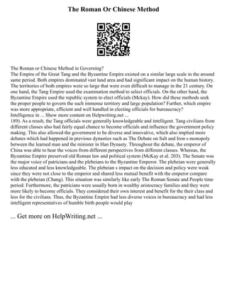 The Roman Or Chinese Method
The Roman or Chinese Method in Governing?
The Empire of the Great Tang and the Byzantine Empire existed on a similar large scale in the around
same period. Both empires dominated vast land area and had significant impact on the human history.
The territories of both empires were so large that were even difficult to manage in the 21 century. On
one hand, the Tang Empire used the examination method to select officials. On the other hand, the
Byzantine Empire used the republic system to elect officials (Mckay). How did these methods seek
the proper people to govern the such immense territory and large population? Further, which empire
was more appropriate, efficient and well handled in electing officials for bureaucracy?
Intelligence in ... Show more content on Helpwriting.net ...
189). As a result, the Tang officials were generally knowledgeable and intelligent. Tang civilians from
different classes also had fairly equal chance to become officials and influence the government policy
making. This also allowed the government to be diverse and innovative, which also implied more
debates which had happened in previous dynasties such as The Debate on Salt and Iron s monopoly
between the learned man and the minister in Han Dynasty. Throughout the debate, the emperor of
China was able to hear the voices from different perspectives from different classes. Whereas, the
Byzantine Empire preserved old Roman law and political system (McKay et al. 203). The Senate was
the major voice of patricians and the plebeians to the Byzantine Emperor. The plebeian were generally
less educated and less knowledgeable. The plebeian s impact on the decision and policy were weak
since they were not close to the emperor and shared less mutual benefit with the emperor compare
with the plebeian (Chang). This situation was similarly like early The Roman Senate and People time
period. Furthermore, the patricians were usually born in wealthy aristocracy families and they were
more likely to become officials. They considered their own interest and benefit for the their class and
less for the civilians. Thus, the Byzantine Empire had less diverse voices in bureaucracy and had less
intelligent representatives of humble birth people would play
... Get more on HelpWriting.net ...
 