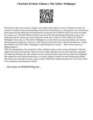 Charlotte Perkins Gilman s The Yellow Wallpaper
Women have been seen as lesser, fragile, and intellectually inferior to men in Western societies for
centuries. Luckily strong and unrelenting women have come before us, changing the way women have
been perceived and understood and making the current period in Western history the most favorable
for women, yet. Charlotte Perkins Gilman was one of the aforementioned influential women who
challenged the the statues quo with her dynamic short story written in 1892 entitled The Yellow
Wallpaper. Some may see The Yellow Wallpaper as a story about a woman descending into insanity
after postpartum depression. However when looking at the story from a feminist perspective, I argue
that Gilman wrote The Yellow Wallpaper to demonstrate how women ... Show more content on
Helpwriting.net ...
With this interpretation, the symbolism of the wallpaper being a male constructed barrier of female
suppression looses all meaning. There are far too many references to our main characters squelched
life under her husband, his total control over her, and her freedom after she tears down the wallpaper
that support the story being interpreted as a woman s plight to escape the male domineering thumb
that sensors her and other women s entire worlds. Without the feminist perspective in this story much
of its symbolism and meaning would be
... Get more on HelpWriting.net ...
 