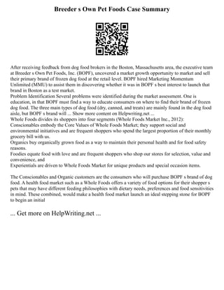 Breeder s Own Pet Foods Case Summary
After receiving feedback from dog food brokers in the Boston, Massachusetts area, the executive team
at Breeder s Own Pet Foods, Inc. (BOPF), uncovered a market growth opportunity to market and sell
their primary brand of frozen dog food at the retail level. BOPF hired Marketing Momentum
Unlimited (MMU) to assist them in discovering whether it was in BOPF s best interest to launch that
brand in Boston as a test market.
Problem Identification Several problems were identified during the market assessment. One is
education, in that BOPF must find a way to educate consumers on where to find their brand of frozen
dog food. The three main types of dog food (dry, canned, and treats) are mainly found in the dog food
aisle, but BOPF s brand will ... Show more content on Helpwriting.net ...
Whole Foods divides its shoppers into four segments (Whole Foods Market Inc., 2012):
Conscionables embody the Core Values of Whole Foods Market; they support social and
environmental initiatives and are frequent shoppers who spend the largest proportion of their monthly
grocery bill with us.
Organics buy organically grown food as a way to maintain their personal health and for food safety
reasons.
Foodies equate food with love and are frequent shoppers who shop our stores for selection, value and
convenience, and
Experientials are driven to Whole Foods Market for unique products and special occasion items.
The Conscionables and Organic customers are the consumers who will purchase BOPF s brand of dog
food. A health food market such as a Whole Foods offers a variety of food options for their shopper s
pets that may have different feeding philosophies with dietary needs, preferences and food sensitivities
in mind. These combined, would make a health food market launch an ideal stepping stone for BOPF
to begin an initial
... Get more on HelpWriting.net ...
 