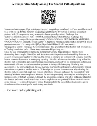 A Comparative Study Among The Shorest Path Algorithmss
documentclass[a4paper, 12pt, notitlepage]{report} usepackage{amsfonts} % if you want blackboard
bold symbols e.g. for real numbers usepackage{graphicx} % if you want to include jpeg or pdf
pictures title{A comparative study among the shorest path algorithms} % change this
author{Md.Toukir Ahmed  Roll: 143085Khondakar FahadRoll:143092} % change this
date{today} % change this begin{document} %%%%%%%%%% PRELIMINARY MATERIAL
%%%%%%%%%% maketitle begin{center} A Technical writing and presentation lab of 0.75 credit
points at semester 5. % change this [12pt] Signeddotfill Datedotfill end{center}
thispagestyle{empty} newpage % section{abstract} In a graph theory the shortest path problem is a
of finding a minimum path ... Show more content on Helpwriting.net ...
Since the size of the graphs is increasing exponentially, many direct processes become more
demanding. For example, LinkedIn a well known website for professional networking that tries to
connect professionals together worldwide. If a person is trying to get in touch with someone from the
human resource department in a company by using LinkedIn, what the website does is try to find the
shortest path to reach that person in that specific company, starting from his connections and moving
on to friends of friend to reach the desired personal in the specified company. Similarly, this
application of the shortest path can be used over and over in different scenarios, for example, finding
routes from one point to another point in GPS navigation system. In many cases, when finding the
shortest path, in a selected graph that consists of millions of nodes and edges the measurability and
accuracy becomes more complex to measure, the shortest path query must respond to the request as
fast as possible with high accuracy. Although the graph may comprise of a lot of nodes and edges but
the shortest path must be calculated fast, as an example in car navigation (GPS) an alternative route
could be used [1] to provide the driver with a driving route to the requested destination in a given
situation the driver would prefer a quick response that is
... Get more on HelpWriting.net ...
 