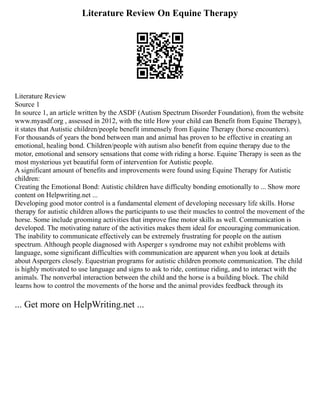 Literature Review On Equine Therapy
Literature Review
Source 1
In source 1, an article written by the ASDF (Autism Spectrum Disorder Foundation), from the website
www.myasdf.org , assessed in 2012, with the title How your child can Benefit from Equine Therapy),
it states that Autistic children/people benefit immensely from Equine Therapy (horse encounters).
For thousands of years the bond between man and animal has proven to be effective in creating an
emotional, healing bond. Children/people with autism also benefit from equine therapy due to the
motor, emotional and sensory sensations that come with riding a horse. Equine Therapy is seen as the
most mysterious yet beautiful form of intervention for Autistic people.
A significant amount of benefits and improvements were found using Equine Therapy for Autistic
children:
Creating the Emotional Bond: Autistic children have difficulty bonding emotionally to ... Show more
content on Helpwriting.net ...
Developing good motor control is a fundamental element of developing necessary life skills. Horse
therapy for autistic children allows the participants to use their muscles to control the movement of the
horse. Some include grooming activities that improve fine motor skills as well. Communication is
developed. The motivating nature of the activities makes them ideal for encouraging communication.
The inability to communicate effectively can be extremely frustrating for people on the autism
spectrum. Although people diagnosed with Asperger s syndrome may not exhibit problems with
language, some significant difficulties with communication are apparent when you look at details
about Aspergers closely. Equestrian programs for autistic children promote communication. The child
is highly motivated to use language and signs to ask to ride, continue riding, and to interact with the
animals. The nonverbal interaction between the child and the horse is a building block. The child
learns how to control the movements of the horse and the animal provides feedback through its
... Get more on HelpWriting.net ...
 