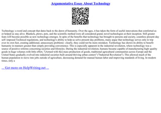 Argumentative Essay About Technology
Technology: a word and concept that dates back to the dawn of humanity. Over the ages, it has taken the form of useful innovations that comforted us
or helped us stay alive. Blankets, plows, pots, and the scientific method were all considered grand, novel technologies at their inception. Still greater
feats will become possible as new technology emerges. In spite of the benefits that technology has brought to persons and society, countless present–day
self–imposed Technical regulations, and technology's ability to help us solve present–day problems, many argue that technology serves only to trip
over its own feet, creating additional, unnecessary problems– clearly, they could not be more mistaken. Technology has shown its ability to benefit
humanity in manners greater than simply providing convenience. This is especially apparent in the industrial revolution, where technology was a
source of positive reforms concerning societies and lifestyles. During the industrial revolution, humans became capable of manufacturing high–quality
goods in huge volumes with little effort, "[Armed with the] mass production of goods, traditional agricultural communities across Europe and the
United States gradually evolved into industrial societies built around thriving urban centers" ("Industrial Revolution"). This allowed much of the
human population to move into jobs outside of agriculture, decreasing demand for manual human labor and improving standards of living. In modern
times, only a
... Get more on HelpWriting.net ...
 