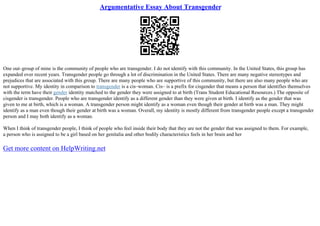 Argumentative Essay About Transgender
One out–group of mine is the community of people who are transgender. I do not identify with this community. In the United States, this group has
expanded over recent years. Transgender people go through a lot of discrimination in the United States. There are many negative stereotypes and
prejudices that are associated with this group. There are many people who are supportive of this community, but there are also many people who are
not supportive. My identity in comparison to transgender is a cis–woman. Cis– is a prefix for cisgender that means a person that identifies themselves
with the term have their gender identity matched to the gender they were assigned to at birth (Trans Student Educational Resources.) The opposite of
cisgender is transgender. People who are transgender identify as a different gender than they were given at birth. I identify as the gender that was
given to me at birth, which is a woman. A transgender person might identify as a woman even though their gender at birth was a man. They might
identify as a man even though their gender at birth was a woman. Overall, my identity is mostly different from transgender people except a transgender
person and I may both identify as a woman.
When I think of transgender people, I think of people who feel inside their body that they are not the gender that was assigned to them. For example,
a person who is assigned to be a girl based on her genitalia and other bodily characteristics feels in her brain and her
Get more content on HelpWriting.net
 