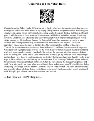 Cinderella and the Velvet Heels
Cinderella and the Velvet Heels: A Fable Narrative Fables often have their protagonists find success,
through acts of kindness from others, or by simply taking action at an opportune time. Indicating that
simply being a good person will bring about positive results. However, this tale shall take a different
path. It will show where, hard work and determination, will help an individual succeed despite any
adversity. Cinderella was a beautiful and happy teenager; however one fateful night tragedy would
strike, causing her life to change forever. On that night Cinderella s parents were caught in a car
accident. Her father passed swiftly, while her mother was rushed to the hospital. The doctor
regrettably passed along the news to Cinderella ... Show more content on Helpwriting.net ...
This left the seamstress with more time to focus on her work, and in no time she was able to present
Cinderella with a gorgeous dress to wear for the prom. Happy with her success Cinderella visited the
mall, and saw the perfect pair of velvet heels. She entered the store and asked the manager, I don t
have the money, but I d still like to know. What would it take to get my hands on those The manager
replied, I can t give them to you they are only for display. But perhaps I can lend them to you for a few
days. All I would need is a hand sorting out the storeroom. Eyes beaming Cinderella agreed and went
to work neatly organizing the back storeroom. When she was all done the manager was pleased and
said, Great job, just let me know when you will need them, and they are yours! Excited Cinderella had
everything she thought that she needed. Cinderella told her foster mother, I ve found a beautiful dress
and a wonderful pair of shoes. I m so excited to go to the prom! Her foster mother visibly displeased
said, Silly girl, you still don t know how to dance, and besides
... Get more on HelpWriting.net ...
 