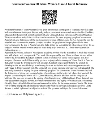Prominent Women Of Islam. Women Have A Great Influence
Prominent Women of Islam Women have a great influence on the religion of Islam and how it is seen
both nowadays and in the past. We are lucky to have prominent women such as Ayesha bint Abu Bakr,
Khadijah bint Khuwaylid, Umm Salamah bint Abu Umayyah, Linda Sarsour, and Yasmin Mogahed.
These women have strived for excellence and are some of the most outgoing people of our ummah.
Ayesha bint Abu Bakr is one of the most prominent women of Islam. Amr ibn Aas thought he was the
most beloved person to the prophet (saw) so he asked the prophet and the prophet said the most
beloved person to the him is Ayesha bint Abu Bakr. When we look at the life of Ayesha we truly do see
a special woman and this woman excelled in so many ways there was a ... Show more content on
Helpwriting.net ...
Ayesha (RA) became jealous of Khadija and asked the prophet why he missed her if Allah had blessed
him with a better and younger wife. This made him angry and he said I have not been blessed with a
better wife. He said that Khadijah had faith in him when his own family turned against him. She
accepted Islam and used all her worldly goods to help spread the message of Islam. And it is from her
that Allah blessed the prophet (saw) with children. Khadijah helped contribute to the ummah by
showing us that we should always stand strong for what we believe and always support those who
really need it. Umm Salamah bint Abu Umayyah was a very wise and she was very well educated. She
was really devoted to helping the poor and needy people of the community. Umm Salamah also had
the distinction of taking part in many battles of significance in the history of Islam. She was with the
prophet (saw) during the battles of Ta if, Bani Mustalaq, Hunain, Khaibar, and the conquest of
Makkah. She was also present at the signing of the historic treaty of Hudaybiyah. Umm Salamah was
very educated in religious matters. She knew three hundred and eighty seven ahadith of Muhammad
(Saw) by heart. Abdullah bin Abbas used to consult with her for the many points of sharia. She knew
very well the finer points of Islamic law about foster relations through suckling and divorce. Linda
Sarsour is a civil rights and racial justice activist. She goes out and fights for her well deserved
... Get more on HelpWriting.net ...
 