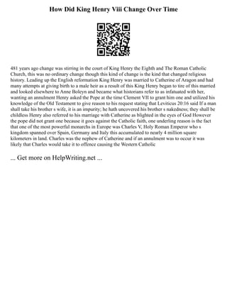 How Did King Henry Viii Change Over Time
481 years ago change was stirring in the court of King Henry the Eighth and The Roman Catholic
Church, this was no ordinary change though this kind of change is the kind that changed religious
history. Leading up the English reformation King Henry was married to Catherine of Aragon and had
many attempts at giving birth to a male heir as a result of this King Henry began to tire of this married
and looked elsewhere to Anne Boleyn and became what historians refer to as infatuated with her,
wanting an annulment Henry asked the Pope at the time Clement VII to grant him one and utilized his
knowledge of the Old Testament to give reason to his request stating that Leviticus 20:16 said If a man
shall take his brother s wife, it is an impurity; he hath uncovered his brother s nakedness; they shall be
childless Henry also referred to his marriage with Catherine as blighted in the eyes of God However
the pope did not grant one because it goes against the Catholic faith, one underling reason is the fact
that one of the most powerful monarchs in Europe was Charles V, Holy Roman Emperor who s
kingdom spanned over Spain, Germany and Italy this accumulated to nearly 4 million square
kilometers in land. Charles was the nephew of Catherine and if an annulment was to occur it was
likely that Charles would take it to offence causing the Western Catholic
... Get more on HelpWriting.net ...
 