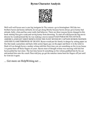 Byron Character Analysis
Well well well byron sure is one big instigator.In The watson s go to birmingham 1963,the two
brothers byron and kenny definetly do not get along.Mostly because byron always gives kenny bad
attitude, bully s him,and has some really bad behavior. There are three reasons byron changed in this
book starting fires,got a conk,and saving kenny from drowning. To start off with,byron the big movie
director he would pretend like he was making a movie named NAZI PARACHUTES ATTACK
AMERICAAND GET SHOT DOWN OVER THE FLINT RIVER BY CAPTAIN BYRON WATSON
AND HIS FLAMETHROWER OF DEATH. Byron would put his family in danger by setting paper on
fire that made a parachute and had a little action figure guy on the paper and threw it in the toilet to
flush it.Even though byron s mother wilona told him Next time you set something on fire in my house
i m gonna burn off those fingers of yours .Byron must of thought wilona was messing with him but
byron pulled her last straw. The last time byron lit something on fire wilona grabbed him by his ear
and pushed him onto the couch.Then told joey go get the matches imma burn his fingers off just until
he wont do it again.
... Get more on HelpWriting.net ...
 