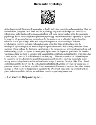 Humanistic Psychology
At the beginning of this course I was excited to finally delve into psychological concepts that I had not
learned about, being that I was fresh into the psychology major and my background included an
infinitesimal understanding of basic concepts along with some background on child developmental
psychology. I have never deeply thought about psychology s relation to science, especially in regards
to research. My primary learning expectations for the course were to ultimately comprehend the
scientific side of psychology, while also being able to grasp an understanding of different
psychological concepts such as psychoanalysis, and about how these are translated into the
ontological, epistemological, or methodological aspects of research. Now coming to the end of the
semester, I have realized the depth and significance of the human science approach to researching and
understanding people. In regards to career goals, I plan retain the important qualities of the theories
we discussed and use them to visualize and recognize the complexity and malleability of an individual
s inner psyche. However, I still find myself lost in trying ... Show more content on Helpwriting.net ...
In regards to our text, humanistic psychology predominantly involves studying meaningful events
among human beings in order to learn about human beings (Laubscher, 2016, p. 104). What I found
quite striking in this theory was the self actualizing tendency (SAT) that involves our innate urge to
grow and expand to our fullest potential. I have never equated humans to oak trees, but it is a suitable
analogy to what exactly is happening in regards to the SAT. Much like plants, we need nutrients to
grow, and these qualities include unconditional positive regard, congruence, and
... Get more on HelpWriting.net ...
 