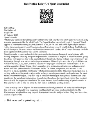 Descriptive Essay On Sport Journalist
Kibwe Diop
Ms.Radovcich
English IV
29 October 2017
Sport Journalist
What if you wanted to travel the country or the world with your favorite sport team? How about going
to major sport events like the NBA Finals, The Super Bowl or, even the Olympics? I guess if this all
applies to you then becoming a Sport Journalist is the job for you. This job is right for you because
with a bachelor degree in Mass Communications/Journalism you will be able to have flexible hours,
travel throughout the sport season and interview athletes and , make a lot of connections that can build
your reputations to become a well known journalist.
Sport Journalist is a very unique job that most people don t pursue because it has a lot to do with
writing and public speaking. People who pursue this career have to be good at one of those but, going
to college will teach you how to be great at both of those traits. During college, you will probably get
internships through new station and college newspapers. This will give you a lot of good skills to use
while in the field. Also, sport journalist stick to one employer, and only one form of media. In the
Article Journalist : Career Guide , Sport Journalists give information about recent updates on sport
teams and other sport events for Newspaper ,radio, TV shows , magazines, and website. It also
involves in having excellent written and verbal communications skills. They must have experience in
writing and researching stories. A journalist is always pursuing news stories and updates on the sport
teams you are reporting on. They also stay in contact with the sport managers so that they can keep
updates on the team latest information. Journalist are largely on their mobile device so they can keep
in touch with the players and coaches of the team. Another benefit to becoming a Sport Journalist is
that you travel a lot to find out about the new stories and attend sporting events.
There is mostly a lot of degrees for mass communications or journalism but there are some colleges
that will help you benefit your career and would probably give you head start in the field. The
University of Maryland is a very voguish department for media and journalism. They also have other
courses to pursue like
... Get more on HelpWriting.net ...
 