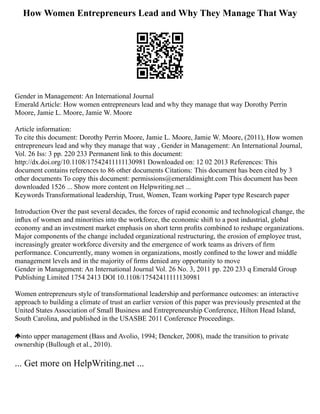 How Women Entrepreneurs Lead and Why They Manage That Way
Gender in Management: An International Journal
Emerald Article: How women entrepreneurs lead and why they manage that way Dorothy Perrin
Moore, Jamie L. Moore, Jamie W. Moore
Article information:
To cite this document: Dorothy Perrin Moore, Jamie L. Moore, Jamie W. Moore, (2011), How women
entrepreneurs lead and why they manage that way , Gender in Management: An International Journal,
Vol. 26 Iss: 3 pp. 220 233 Permanent link to this document:
http://dx.doi.org/10.1108/17542411111130981 Downloaded on: 12 02 2013 References: This
document contains references to 86 other documents Citations: This document has been cited by 3
other documents To copy this document: permissions@emeraldinsight.com This document has been
downloaded 1526 ... Show more content on Helpwriting.net ...
Keywords Transformational leadership, Trust, Women, Team working Paper type Research paper
Introduction Over the past several decades, the forces of rapid economic and technological change, the
inﬂux of women and minorities into the workforce, the economic shift to a post industrial, global
economy and an investment market emphasis on short term proﬁts combined to reshape organizations.
Major components of the change included organizational restructuring, the erosion of employee trust,
increasingly greater workforce diversity and the emergence of work teams as drivers of ﬁrm
performance. Concurrently, many women in organizations, mostly conﬁned to the lower and middle
management levels and in the majority of ﬁrms denied any opportunity to move
Gender in Management: An International Journal Vol. 26 No. 3, 2011 pp. 220 233 q Emerald Group
Publishing Limited 1754 2413 DOI 10.1108/17542411111130981
Women entrepreneurs style of transformational leadership and performance outcomes: an interactive
approach to building a climate of trust an earlier version of this paper was previously presented at the
United States Association of Small Business and Entrepreneurship Conference, Hilton Head Island,
South Carolina, and published in the USASBE 2011 Conference Proceedings.
into upper management (Bass and Avolio, 1994; Dencker, 2008), made the transition to private
ownership (Bullough et al., 2010).
... Get more on HelpWriting.net ...
 