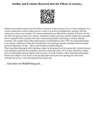 Outline and Evaluate Research Into the Effects of Anxiety...
Outline and evaluate research into the effects of anxiety on the accuracy of eye witness testimony. Eye
witness testimonies are the evidence given in court or in police investigation by someone who has
witnessed a crime or an accident. Eye witness testimonies are affected by a number of factors, but the
one that I am going to focus on is anxiety. Laboratory studies and some real life studies have generally
shown impaired recall in people who have witnessed particularly distressing or anxiety induced
situations. The weapon focus effect phenomenon as identified by Loftus 1979, she asked participants
to sit outside a laboratory where they thought they were hearing a genuine exchange between people
inside the laboratory. In the ... Show more content on Helpwriting.net ...
They found that the people which had been subject to the greater level of anxiety (the victims) showed
more detailed recall than the bystanders, therefore criticising Loftus 1975 as they found that a higher
level of intermediate anxiety improves the accuracy of recall, whereas Loftus found that participants
which were subject to low levels of anxiety had improved recall of recognising the man in the
amicable discussion. A law first proposed by Yerkes and
... Get more on HelpWriting.net ...
 