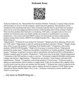 Techsonic Essay
Techsonic Industries, Inc.: Humminbird New Products Problem: Techsonic is requires help to decide
which products to invest in for the company s future long term planning. These products will be
introduced at the upcoming trade show where Techsonic typically likes to unveil their new products
each year to excite and engage potential customers of their products that will be coming to market.
There are three products that Techsonic is considering, VHF radio, a navigation device (two new
products for Techsonic) and a new depth sounder (an extension or modification to its current
productions.). I have done individual SWOT analysis for each product to better understand the
products characteristics better. (SWOT) New Depth Sounder (The ... Show more content on
Helpwriting.net ...
| Opportunities: * Potential for new product for Techsonic * Market growth by replacing old unit with
new VHF radios * Opportunity to enter by satisfying dissatisfied customers | Threats: * Supply change
(may refuse to carry the product) * Technology from Satellite radio * Competitors with similar
products | (SWOT) GPS Strengths: * High level of accuracy in location of boats * High growth
potential for market share * Signal less susceptible to interference or weather problems * High profit
margin * Techsonic would have exclusive right to manufacture and market all STel s GPS products *
Margins would be great for dealers | Weaknesses: * Entry price may be too high * Market fragmented
* Awareness of the GPS and how it works is very low * Investment is high ($1,000,000) which means
a higher risk and loss | Opportunities: * Potential for new product * Joint Venture with other GPS
manufacturers | Threats: * Competitors with similar products | Critical Issues * Techsonic needs to
address its representation with its retailers or supply chain. If they do not address their supplier chain
it will be hard to get any old or new product into the market. * Techsonic has a lack of expertise in the
VHF Radio market and therefore needs a plan to address the lack of expertise in VHF Radio system
Alternatives Marine Satellite Radio | Pros | Cons | | Techsonic could pursue marine satellite radio
which is a more up to
... Get more on HelpWriting.net ...
 