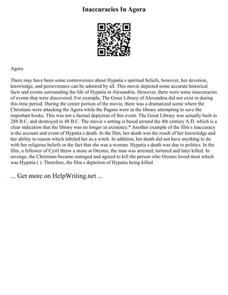 Inaccuracies In Agora
Agora
There may have been some controversies about Hypatia s spiritual beliefs, however, her devotion,
knowledge, and perseverance can be admired by all. This movie depicted some accurate historical
facts and events surrounding the life of Hypatia in Alexandria. However, there were some inaccuracies
of events that were discovered. For example, The Great Library of Alexandria did not exist in during
this time period. During the center portion of the movie, there was a dramatized scene where the
Christians were attacking the Agora while the Pagans were in the library attempting to save the
important books. This was not a factual depiction of this event. The Great Library was actually built in
288 B.C. and destroyed in 48 B.C. The movie s setting is based around the 4th century A.D. which is a
clear indication that the library was no longer in existence.* Another example of the film s inaccuracy
is the account and event of Hypatia s death. In the film, her death was the result of her knowledge and
her ability to reason which labeled her as a witch. In addition, her death did not have anything to do
with her religious beliefs or the fact that she was a woman. Hypatia s death was due to politics. In the
film, a follower of Cyril threw a stone at Orestes, the man was arrested, tortured and later killed. In
revenge, the Christians became outraged and agreed to kill the person who Orestes loved most which
was Hypatia ( ). Therefore, the film s depiction of Hypatia being killed
... Get more on HelpWriting.net ...
 