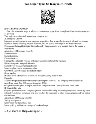 Two Major Types Of Inorganic Growth
DAVIS SERVICE GROUP
1. Describe two major ways in which a company can grow. Give examples to illustrate the two ways
of growing.
Two major ways in which a company can grow are:
A. Inorganic Growth
Inorganic growth comes from a merge or acquisition. Is when the business and sales of a company
increases due to acquiring another business, and not due to their regular business activities.
Companies that decide to take this road usually have access to new markets due to the merge or
acquisition.
Advantages of Inorganic Growth:
Expands assets
Expands income
Expands market
Stronger line of credit because of the new combine value of the business
Disadvantages of Inorganic Growth:
Expand your management capabilities
More employees and assets to monitor
Growth in a direction you did not anticipate
Grow too fast
If calculations of increased income are inaccurate, may incur in debt
Example:
Microsoft is probably the best example of Inorganic Growth. This company has successfully
completed more than 100 acquisitions since 1986.
Google is another great example; they have completed over 150 acquisitions since 2001.
B. Organic Growth
Organic growth is when a company growth rate is achieved by increasing output and enhancing sales
internally, customer expansion or a new product development. In other words, expansion from within
the business.
Advantages of Organic Growth:
Strong management
Know your business inside out
Move quickly and take advantage of market change
... Get more on HelpWriting.net ...
 