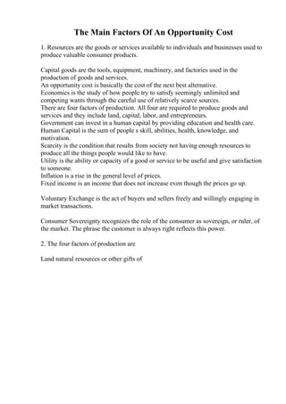 The Main Factors Of An Opportunity Cost
1. Resources are the goods or services available to individuals and businesses used to
produce valuable consumer products.
Capital goods are the tools, equipment, machinery, and factories used in the
production of goods and services.
An opportunity cost is basically the cost of the next best alternative.
Economics is the study of how people try to satisfy seemingly unlimited and
competing wants through the careful use of relatively scarce sources.
There are four factors of production. All four are required to produce goods and
services and they include land, capital, labor, and entrepreneurs.
Government can invest in a human capital by providing education and health care.
Human Capital is the sum of people s skill, abilities, health, knowledge, and
motivation.
Scarcity is the condition that results from society not having enough resources to
produce all the things people would like to have.
Utility is the ability or capacity of a good or service to be useful and give satisfaction
to someone.
Inflation is a rise in the general level of prices.
Fixed income is an income that does not increase even though the prices go up.
Voluntary Exchange is the act of buyers and sellers freely and willingly engaging in
market transactions.
Consumer Sovereignty recognizes the role of the consumer as sovereign, or ruler, of
the market. The phrase the customer is always right reflects this power.
2. The four factors of production are
Land natural resources or other gifts of
 