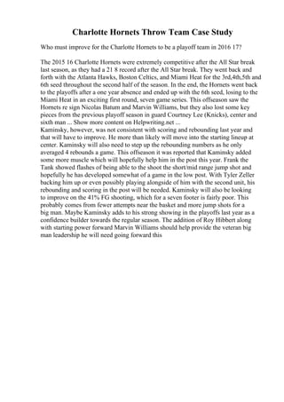 Charlotte Hornets Throw Team Case Study
Who must improve for the Charlotte Hornets to be a playoff team in 2016 17?
The 2015 16 Charlotte Hornets were extremely competitive after the All Star break
last season, as they had a 21 8 record after the All Star break. They went back and
forth with the Atlanta Hawks, Boston Celtics, and Miami Heat for the 3rd,4th,5th and
6th seed throughout the second half of the season. In the end, the Hornets went back
to the playoffs after a one year absence and ended up with the 6th seed, losing to the
Miami Heat in an exciting first round, seven game series. This offseason saw the
Hornets re sign Nicolas Batum and Marvin Williams, but they also lost some key
pieces from the previous playoff season in guard Courtney Lee (Knicks), center and
sixth man ... Show more content on Helpwriting.net ...
Kaminsky, however, was not consistent with scoring and rebounding last year and
that will have to improve. He more than likely will move into the starting lineup at
center. Kaminsky will also need to step up the rebounding numbers as he only
averaged 4 rebounds a game. This offseason it was reported that Kaminsky added
some more muscle which will hopefully help him in the post this year. Frank the
Tank showed flashes of being able to the shoot the short/mid range jump shot and
hopefully he has developed somewhat of a game in the low post. With Tyler Zeller
backing him up or even possibly playing alongside of him with the second unit, his
rebounding and scoring in the post will be needed. Kaminsky will also be looking
to improve on the 41% FG shooting, which for a seven footer is fairly poor. This
probably comes from fewer attempts near the basket and more jump shots for a
big man. Maybe Kaminsky adds to his strong showing in the playoffs last year as a
confidence builder towards the regular season. The addition of Roy Hibbert along
with starting power forward Marvin Williams should help provide the veteran big
man leadership he will need going forward this
 