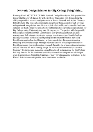 Network Design Solution for Big College Using Visio...
Running Head: NETWORK DESIGN Network Design Description This project aims
to provide the network design for a Big College. The project will demonstrate the
ability to provide a network design to arrive at Server Network and Active Directory
Infrastructure. The proposal demonstrates the critical thinking skills which involves
using network analysis tool to achieve a technically feasible and reasonable business
solution for Big College The project deliverable includes: Network design solution for
Big College using Visio designing tool. 10 page report. The project will also provide
the design documentation that: Demonstrates user group account profiles; disk
management fault tolerance strategies manage remote users, provides the backup
restore procedures, Installs and configuring IIS (Internet Information Services)
Provides the optimal Active Directory architecture design, Demonstrates active
Directory architecture design, Manages network services including domain server
Provides dynamic host configuration protocol, Provides the windows internet naming
service Provides the basic security design for network infrastructure 1: Executive
Summary Designing and managing a scalable network infrastructure for Big College
is a step forward for the institution to achieve competitive comparative advantages
over its competitors. Since the objectives of many private academic institutions in the
United States are to make profits, these institutions need to be
 