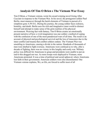 Analysis Of Tim O Brien s The Vietnam War Essay
Tim O Brien, a Vietnam veteran, wrote his award winning novel Going After
Cacciato in response to the Vietnam War. In his novel, the protagonist soldier Paul
Berlin, must maneuver through the harsh elements of Vietnam in pursuit of a
simpleton gone A.W.O.L. During his journey, the young soldier faces sickness,
brutality, and death. Berlin uses his rich and imaginative inner world to distract
himself and attempt to make sense of the grim realities of his physical
environment. Weaving fact with fantasy, Tim O Brien creates an emotionally
present narrative of how a vivid imagination was one soldier s method of coping
with the confusion of one of the most paradoxical wars of all time. The result is an
account of physical and psychological survival and the loss of innocence due to the
inner conflict and trauma that combat soldiers endure. The Vietnam War was
unsettling to Americans, causing a divide in the nation. Hundreds of thousands of
men were drafted to fight overseas. Americans were confused as to why, after a
decade of fighting, there was no victory in this lengthy and costly war. Military
policy was difficult for Americans to grasp and presidents were unable to put an
end to this dragged out war. As more troops were deployed to Vietnam, more
Americans protested. It was a time of political and social upheaval, where Americans
lost faith in their government. American soldiers were also disenchanted. One
Vietnam veteran explains, We, as GIs, are forced to suffer most of all
 