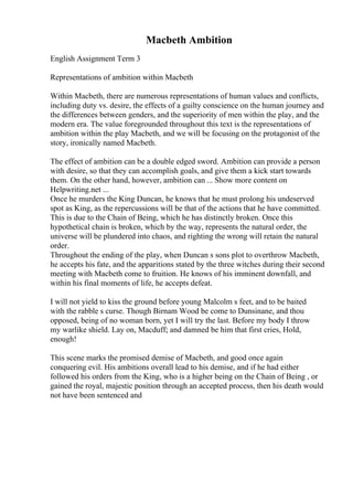 Macbeth Ambition
English Assignment Term 3
Representations of ambition within Macbeth
Within Macbeth, there are numerous representations of human values and conflicts,
including duty vs. desire, the effects of a guilty conscience on the human journey and
the differences between genders, and the superiority of men within the play, and the
modern era. The value foregrounded throughout this text is the representations of
ambition within the play Macbeth, and we will be focusing on the protagonist of the
story, ironically named Macbeth.
The effect of ambition can be a double edged sword. Ambition can provide a person
with desire, so that they can accomplish goals, and give them a kick start towards
them. On the other hand, however, ambition can ... Show more content on
Helpwriting.net ...
Once he murders the King Duncan, he knows that he must prolong his undeserved
spot as King, as the repercussions will be that of the actions that he have committed.
This is due to the Chain of Being, which he has distinctly broken. Once this
hypothetical chain is broken, which by the way, represents the natural order, the
universe will be plundered into chaos, and righting the wrong will retain the natural
order.
Throughout the ending of the play, when Duncan s sons plot to overthrow Macbeth,
he accepts his fate, and the apparitions stated by the three witches during their second
meeting with Macbeth come to fruition. He knows of his imminent downfall, and
within his final moments of life, he accepts defeat.
I will not yield to kiss the ground before young Malcolm s feet, and to be baited
with the rabble s curse. Though Birnam Wood be come to Dunsinane, and thou
opposed, being of no woman born, yet I will try the last. Before my body I throw
my warlike shield. Lay on, Macduff; and damned be him that first cries, Hold,
enough!
This scene marks the promised demise of Macbeth, and good once again
conquering evil. His ambitions overall lead to his demise, and if he had either
followed his orders from the King, who is a higher being on the Chain of Being , or
gained the royal, majestic position through an accepted process, then his death would
not have been sentenced and
 