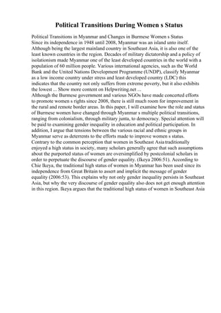 Political Transitions During Women s Status
Political Transitions in Myanmar and Changes in Burmese Women s Status
Since its independence in 1948 until 2008, Myanmar was an island unto itself.
Although being the largest mainland country in Southeast Asia, it is also one of the
least known countries in the region. Decades of military dictatorship and a policy of
isolationism made Myanmar one of the least developed countries in the world with a
population of 60 million people. Various international agencies, such as the World
Bank and the United Nations Development Programme (UNDP), classify Myanmar
as a low income country under stress and least developed country (LDC) this
indicates that the country not only suffers from extreme poverty, but it also exhibits
the lowest ... Show more content on Helpwriting.net ...
Although the Burmese government and various NGOs have made concerted efforts
to promote women s rights since 2008, there is still much room for improvement in
the rural and remote border areas. In this paper, I will examine how the role and status
of Burmese women have changed through Myanmar s multiple political transitions,
ranging from colonialism, through military junta, to democracy. Special attention will
be paid to examining gender inequality in education and political participation. In
addition, I argue that tensions between the various racial and ethnic groups in
Myanmar serve as deterrents to the efforts made to improve women s status.
Contrary to the common perception that women in Southeast Asia traditionally
enjoyed a high status in society, many scholars generally agree that such assumptions
about the purported status of women are oversimplified by postcolonial scholars in
order to perpetuate the discourse of gender equality. (Ikeya 2006:51). According to
Chie Ikeya, the traditional high status of women in Myanmar has been used since its
independence from Great Britain to assert and implicit the message of gender
equality (2006:53). This explains why not only gender inequality persists in Southeast
Asia, but why the very discourse of gender equality also does not get enough attention
in this region. Ikeya argues that the traditional high status of women in Southeast Asia
 