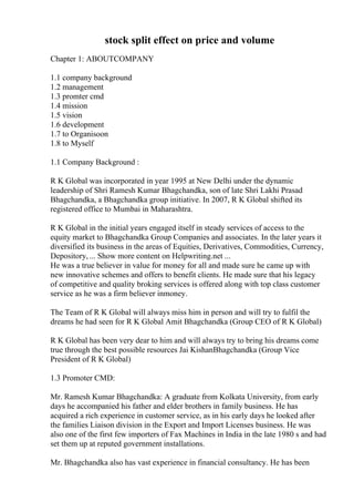 stock split effect on price and volume
Chapter 1: ABOUTCOMPANY
1.1 company background
1.2 management
1.3 promter cmd
1.4 mission
1.5 vision
1.6 development
1.7 to Organisoon
1.8 to Myself
1.1 Company Background :
R K Global was incorporated in year 1995 at New Delhi under the dynamic
leadership of Shri Ramesh Kumar Bhagchandka, son of late Shri Lakhi Prasad
Bhagchandka, a Bhagchandka group initiative. In 2007, R K Global shifted its
registered office to Mumbai in Maharashtra.
R K Global in the initial years engaged itself in steady services of access to the
equity market to Bhagchandka Group Companies and associates. In the later years it
diversified its business in the areas of Equities, Derivatives, Commodities, Currency,
Depository, ... Show more content on Helpwriting.net ...
He was a true believer in value for money for all and made sure he came up with
new innovative schemes and offers to benefit clients. He made sure that his legacy
of competitive and quality broking services is offered along with top class customer
service as he was a firm believer inmoney.
The Team of R K Global will always miss him in person and will try to fulfil the
dreams he had seen for R K Global Amit Bhagchandka (Group CEO of R K Global)
R K Global has been very dear to him and will always try to bring his dreams come
true through the best possible resources Jai KishanBhagchandka (Group Vice
President of R K Global)
1.3 Promoter CMD:
Mr. Ramesh Kumar Bhagchandka: A graduate from Kolkata University, from early
days he accompanied his father and elder brothers in family business. He has
acquired a rich experience in customer service, as in his early days he looked after
the families Liaison division in the Export and Import Licenses business. He was
also one of the first few importers of Fax Machines in India in the late 1980 s and had
set them up at reputed government installations.
Mr. Bhagchandka also has vast experience in financial consultancy. He has been
 