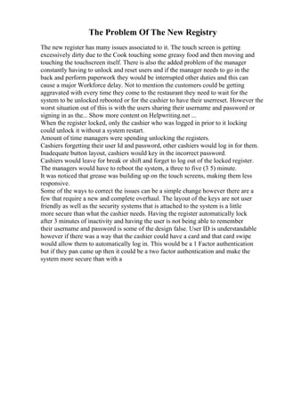 The Problem Of The New Registry
The new register has many issues associated to it. The touch screen is getting
excessively dirty due to the Cook touching some greasy food and then moving and
touching the touchscreen itself. There is also the added problem of the manager
constantly having to unlock and reset users and if the manager needs to go in the
back and perform paperwork they would be interrupted other duties and this can
cause a major Workforce delay. Not to mention the customers could be getting
aggravated with every time they come to the restaurant they need to wait for the
system to be unlocked rebooted or for the cashier to have their userreset. However the
worst situation out of this is with the users sharing their username and password or
signing in as the... Show more content on Helpwriting.net ...
When the register locked, only the cashier who was logged in prior to it locking
could unlock it without a system restart.
Amount of time managers were spending unlocking the registers.
Cashiers forgetting their user Id and password, other cashiers would log in for them.
Inadequate button layout, cashiers would key in the incorrect password.
Cashiers would leave for break or shift and forget to log out of the locked register.
The managers would have to reboot the system, a three to five (3 5) minute.
It was noticed that grease was building up on the touch screens, making them less
responsive.
Some of the ways to correct the issues can be a simple change however there are a
few that require a new and complete overhaul. The layout of the keys are not user
friendly as well as the security systems that is attached to the system is a little
more secure than what the cashier needs. Having the register automatically lock
after 3 minutes of inactivity and having the user is not being able to remember
their username and password is some of the design false. User ID is understandable
however if there was a way that the cashier could have a card and that card swipe
would allow them to automatically log in. This would be a 1 Factor authentication
but if they pan came up then it could be a two factor authentication and make the
system more secure than with a
 
