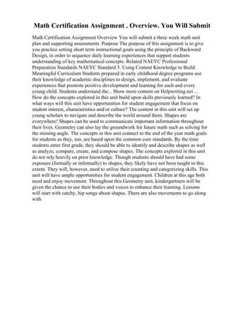 Math Certification Assignment . Overview. You Will Submit
Math Certification Assignment Overview You will submit a three week math unit
plan and supporting assessments. Purpose The purpose of this assignment is to give
you practice setting short term instructional goals using the principle of Backward
Design, in order to sequence daily learning experiences that support students
understanding of key mathematical concepts. Related NAEYC Professional
Preparation Standards NAEYC Standard 5. Using Content Knowledge to Build
Meaningful Curriculum Students prepared in early childhood degree programs use
their knowledge of academic disciplines to design, implement, and evaluate
experiences that promote positive development and learning for each and every
young child. Students understand the... Show more content on Helpwriting.net ...
How do the concepts explored in this unit build upon skills previously learned? In
what ways will this unit have opportunities for student engagement that focus on
student interest, characteristics and/or culture? The content in this unit will set up
young scholars to navigate and describe the world around them. Shapes are
everywhere! Shapes can be used to communicate important information throughout
their lives. Geometry can also lay the groundwork for future math such as solving for
the missing angle. The concepts in this unit connect to the end of the year math goals
for students as they, too, are based upon the common core standards. By the time
students enter first grade, they should be able to identify and describe shapes as well
as analyze, compare, create, and compose shapes. The concepts explored in this unit
do not rely heavily on prior knowledge. Though students should have had some
exposure (formally or informally) to shapes, they likely have not been taught to this
extent. They will, however, need to utilize their counting and categorizing skills. This
unit will have ample opportunities for student engagement. Children at this age both
need and enjoy movement. Throughout this Geometry unit, kindergartners will be
given the chance to use their bodies and voices to enhance their learning. Lessons
will start with catchy, hip songs about shapes. There are also movements to go along
with
 