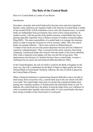 The Role of the Central Bank
Role of A Central Bank as Lender of Last Resort
Introduction
Nowadays, monetary and central bank policy become more and more important.
Besides, many references are regularly made to the function of central bank as lender
of last resort(LOLR). LOLR contributes a lot to solve the financial crises. As central
banks are independent from government, they seem to have strong priorities. In
modern society, with the growth of the global economy, central banks have been
playing especially important roles in finance systems of modern society(Goodhart
Illing,2002) . The main responsibility of a central bank is to manage the monetary
policy in order to keep the economy as well as currency stable. Then, the central
banks can manage inflation ... Show more content on Helpwriting.net ...
A lender of last resort can not only protect depositors but also prevent withdrawal
caused by widespread panic. Thus, it can prevent the entire economy from being
collapsing. Commercial banks don t borrow from the lender of last resort ordinarily.
Only when a financial crisis happen will they use this life saving straw. This
phenomenon exits because if a institute borrows from a central bank, it means a
suffering from too much risk and financial difficulties(David, 2002).
In the United Kingdom, the role of LOLR is acted by the Bank of England. In the
same way, this role is undertaken by the Bank of Japan in Japan and by the Swiss
National Bank in Switzerland. Similarly, inRussia, the role of LOLR is played by
the Central Bank of Russia.
When a financial institution is experiencing financial difficulties and is not able to
fund money from everywhere else, a central bank may be the one which will offer
it an credit. The central banks main task is to protect the commercial banks from
getting into a liquidity problem. It should protect the individuals funds as well. In
addition, the central bank have the ability to keep the banks from over withdraws in
order to maintain their liquidity and remain stable. It is the central banks who have
been acting as lenders of last resort hence to avoid great
 