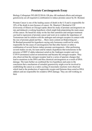 Prostate Carcinogenesis Essay
Biology Colloquium 595 (09/22/2014): ER plus AR mediated effects and estrogen
genotoxicity are all required in combination to induce prostate cancer by Dr. Bosland.
Prostate Cancer is one of the leading causes of death in the U.S and is responsible for
10% of the death in men because of cancer. Dr. Maarten C.Bosland at UIC
(University of Illinois at Chicago) spoke about his study of prostate carcinogenesis on
rats and deduced a working hypothesis which might help pinpointing the main cause
of this cancer. He based his study on the fact that castration and estrogen treatment
can lead to regression of prostate cancer and went on to explain the importance of
Testosterone and its relation with the androgen and estrogen receptor in context with
the size of prostate gland and thus ... Show more content on Helpwriting.net ...
Dr Bosland presented his hypothesis saying only hormones could not be solely
responsible for the cause of carcinogenesis but that other factors or rather a
combination of several factors induce prostate carcinogenesis. After performing
several studies on rats, his team and he stated a hypothesis that testosterone in the
presence of DHT (5 alpha reductase) acted on the Androgen receptor and even
CYP19 (aromatase) acted on testosterone and became the estrogen receptor. They
also observed that the estrogen receptor lead to a series of apurinic changes that
lead to mutations in the DNA and thus chemical carcinogenesis as a result of DNA
damage. The team further on combined the two hypothesis and came to the
conclusion that a mechanism of estradiol genotoxicity might even be involved in
establishing the cancer as a redox cycling of enzymatic reactions were observed
which lead to the production of superoxide oxygen and Quinone these acted as DNA
adducts and are responsible for oxidative DNA damage. They are still working on
their
 