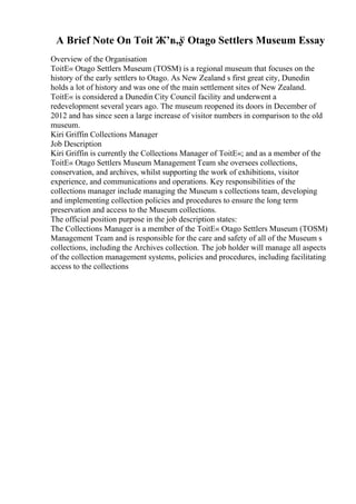 A Brief Note On Toit Ж’в„ў Otago Settlers Museum Essay
Overview of the Organisation
ToitЕ« Otago Settlers Museum (TOSM) is a regional museum that focuses on the
history of the early settlers to Otago. As New Zealand s first great city, Dunedin
holds a lot of history and was one of the main settlement sites of New Zealand.
ToitЕ« is considered a Dunedin City Council facility and underwent a
redevelopment several years ago. The museum reopened its doors in December of
2012 and has since seen a large increase of visitor numbers in comparison to the old
museum.
Kiri Griffin Collections Manager
Job Description
Kiri Griffin is currently the Collections Manager of ToitЕ«; and as a member of the
ToitЕ« Otago Settlers Museum Management Team she oversees collections,
conservation, and archives, whilst supporting the work of exhibitions, visitor
experience, and communications and operations. Key responsibilities of the
collections manager include managing the Museum s collections team, developing
and implementing collection policies and procedures to ensure the long term
preservation and access to the Museum collections.
The official position purpose in the job description states:
The Collections Manager is a member of the ToitЕ« Otago Settlers Museum (TOSM)
Management Team and is responsible for the care and safety of all of the Museum s
collections, including the Archives collection. The job holder will manage all aspects
of the collection management systems, policies and procedures, including facilitating
access to the collections
 
