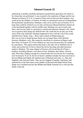 Ishmael Genesis 22
understood, to predict, facilitate and bestow good fortune upon those for whom or
by whom they are performed. A case in point is the expulsion of Hagar and her son
Ishmael in Genesis 21.9 14. A repeat of what went on between their mothers, now
acted out by the children, in Genesis 16 leads to a permanent removal of Ishmaelfrom
the homestead. Isaacbecomes Abraham s only son as can be seen in Genesis 22.12.
Isaac then could be referred to as an only son because Ishmael had been chased out
of the household together with his mother and, Abraham was not in touch with
them, and was not really in a position to control and influence Ishmael s life, which
was as good as there being one child for him. He could also be an only son in the
sense of the only child that Abraham happened to have with the wife of his youth,
and half sister, Sarah,. Isaac... Show more content on Helpwriting.net ...
She was no rival to Sarah because Sarah was no longer there when Keturah
becomes Abraham s wife. She cannot be classified as a mistress as Hagar could
have been. In Genesis 25.5 6 her children are sent away because they are mothered
by concubines . This again ensures that Isaac is the only son to Abraham who is
solely and exclusively in line to inherit the divine blessings and other promises
made to Abraham. The same chapter of Genesis will record that all of Isaac s
brothers, including Ishmael, were there to bury Abraham, their father, when he
died. Were they children enough for a funeral only but not relevant for everything
else? In Genesis 35.22 26, the list of Jacob s children includes the four sons born to
him by Bilhah and Zilpah, the maidservants of Rachael and Leah, i.e., Dan and
Naphtali; and, Gad and Asher. They are not stripped of legality, legitimacy and
authenticity as has been done to the children of Keturah and Hagar before them.
Hagar was a maidservant just like Bilhah and Zilpah. Keturah was a wife just like
Sarah, Leah and
 